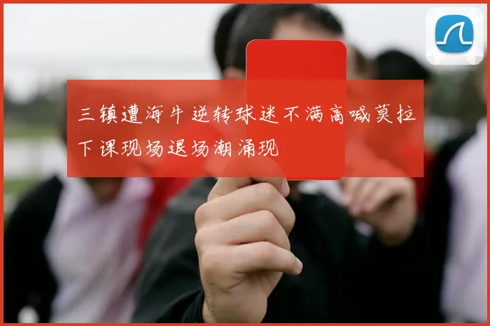 三镇遭海牛逆转球迷不满高喊莫拉下课现场退场潮涌现