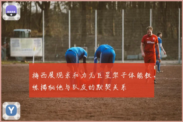 梅西展现亲和力无巨星架子体能教练揭秘他与队友的默契关系