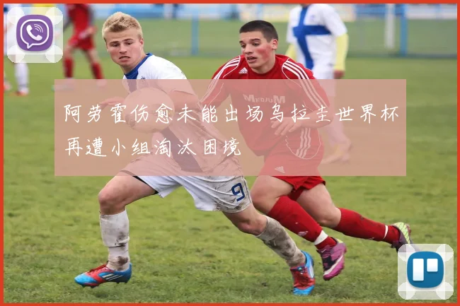 阿劳霍伤愈未能出场乌拉圭世界杯再遭小组淘汰困境