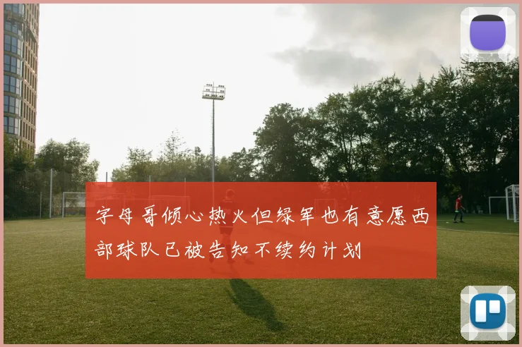 字母哥倾心热火但绿军也有意愿西部球队已被告知不续约计划