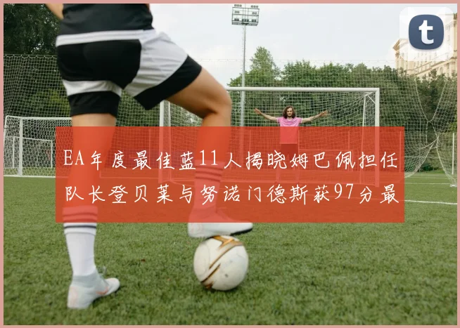 EA年度最佳蓝11人揭晓姆巴佩担任队长登贝莱与努诺门德斯获97分最高评分