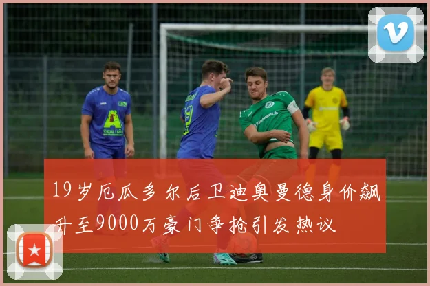 19岁厄瓜多尔后卫迪奥曼德身价飙升至9000万豪门争抢引发热议