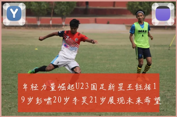 年轻力量崛起U23国足新星王钰栋19岁彭啸20岁李昊21岁展现未来希望