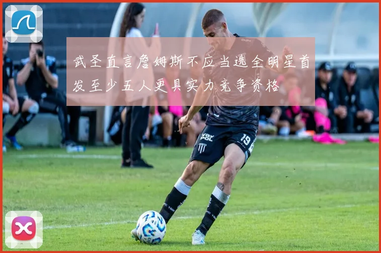 武圣直言詹姆斯不应当选全明星首发至少五人更具实力竞争资格