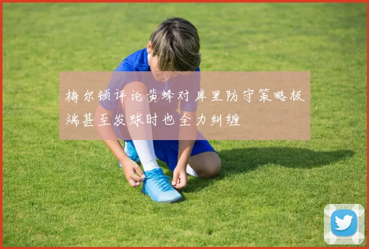 梅尔顿评论黄蜂对库里防守策略极端甚至发球时也全力纠缠