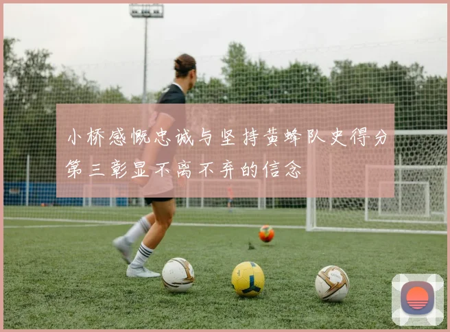 小桥感慨忠诚与坚持黄蜂队史得分第三彰显不离不弃的信念