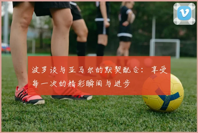 波罗谈与亚马尔的默契配合：享受每一次的精彩瞬间与进步