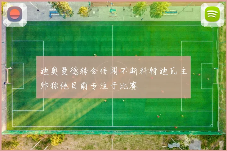 迪奥曼德转会传闻不断科特迪瓦主帅称他目前专注于比赛