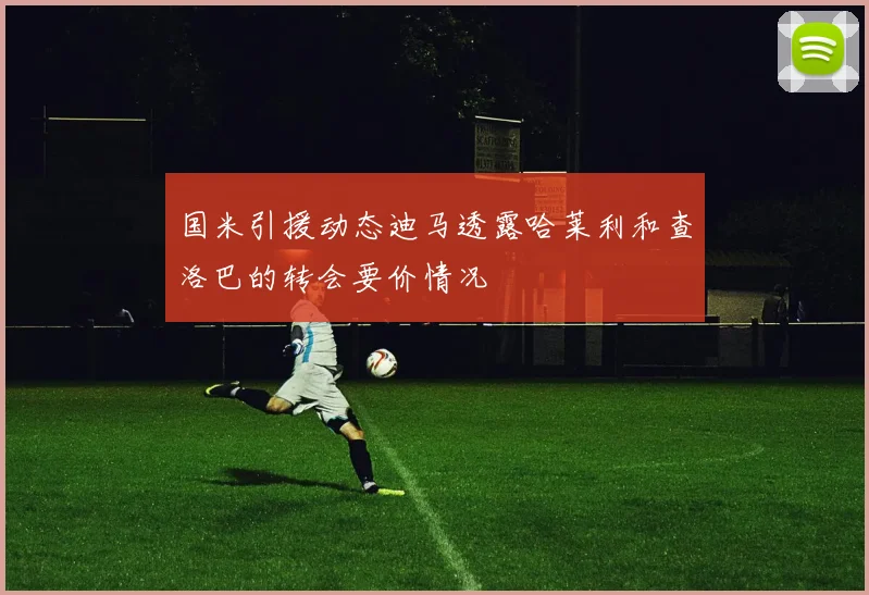 国米引援动态迪马透露哈莱利和查洛巴的转会要价情况