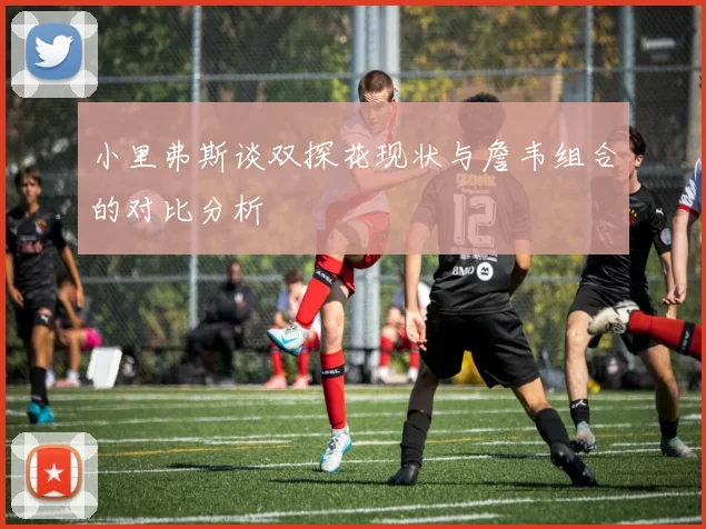 小里弗斯谈双探花现状与詹韦组合的对比分析