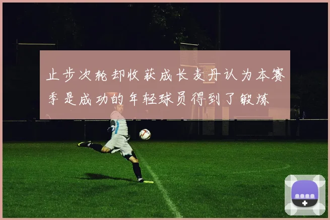 止步次轮却收获成长麦丹认为本赛季是成功的年轻球员得到了锻炼