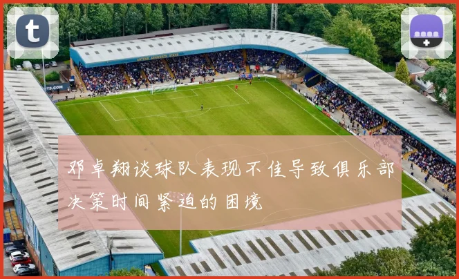 邓卓翔谈球队表现不佳导致俱乐部决策时间紧迫的困境