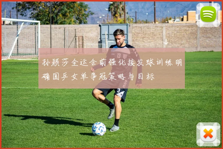 孙颖莎全运会前强化接发球训练明确国乒女单争冠策略与目标
