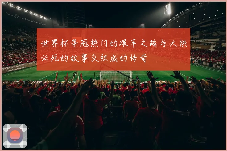 世界杯争冠热门的艰辛之路与大热必死的故事交织成的传奇
